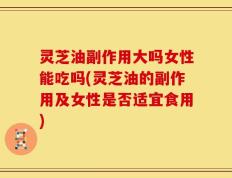 灵芝油副作用大吗女性能吃吗(灵芝油的副作用及女性是否适宜食用)