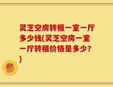 灵芝空房转租一室一厅多少钱(灵芝空房一室一厅转租价格是多少？)