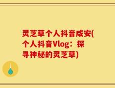 灵芝草个人抖音咸安(个人抖音Vlog：探寻神秘的灵芝草)