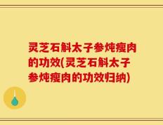 灵芝石斛太子参炖瘦肉的功效(灵芝石斛太子参炖瘦肉的功效归纳)