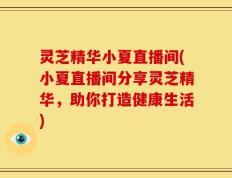 灵芝精华小夏直播间(小夏直播间分享灵芝精华，助你打造健康生活)