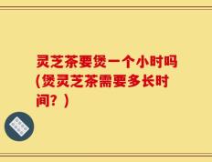 灵芝茶要煲一个小时吗(煲灵芝茶需要多长时间？)