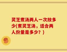 灵芝煮汤两人一次放多少(煮灵芝汤，适合两人份量是多少？)