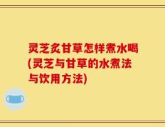 灵芝炙甘草怎样煮水喝(灵芝与甘草的水煮法与饮用方法)