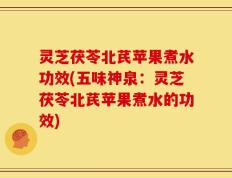 灵芝茯苓北芪苹果煮水功效(五味神泉：灵芝茯苓北芪苹果煮水的功效)