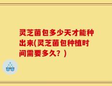 灵芝菌包多少天才能种出来(灵芝菌包种植时间需要多久？)