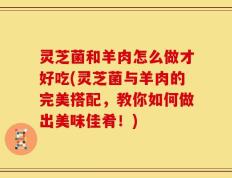 灵芝菌和羊肉怎么做才好吃(灵芝菌与羊肉的完美搭配，教你如何做出美味佳肴！)