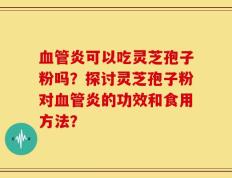 血管炎可以吃灵芝孢子粉吗？探讨灵芝孢子粉对血管炎的功效和食用方法？