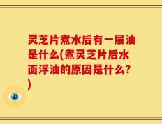 灵芝片煮水后有一层油是什么(煮灵芝片后水面浮油的原因是什么？)