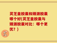 灵芝皇胶囊和臻源胶囊哪个好(灵芝皇胶囊与臻源胶囊对比：哪个更优？)