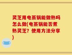 灵芝用电蒸锅能做熟吗怎么做(电蒸锅能否煮熟灵芝？使用方法分享)