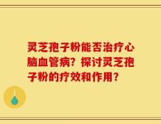 灵芝孢子粉能否治疗心脑血管病？探讨灵芝孢子粉的疗效和作用？