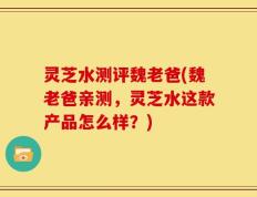 灵芝水测评魏老爸(魏老爸亲测，灵芝水这款产品怎么样？)