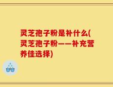 灵芝孢子粉是补什么(灵芝孢子粉——补充营养佳选择)