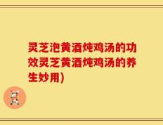 灵芝泡黄酒炖鸡汤的功效灵芝黄酒炖鸡汤的养生妙用)