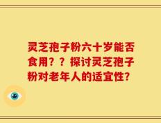 灵芝孢子粉六十岁能否食用？？探讨灵芝孢子粉对老年人的适宜性？