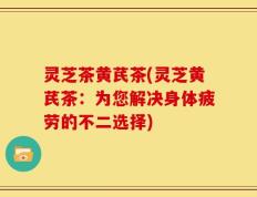 灵芝茶黄芪茶(灵芝黄芪茶：为您解决身体疲劳的不二选择)