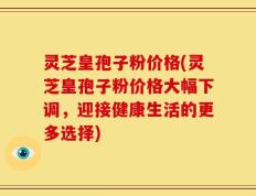 灵芝皇孢子粉价格(灵芝皇孢子粉价格大幅下调，迎接健康生活的更多选择)