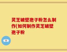 灵芝破壁孢子粉怎么制作(如何制作灵芝破壁孢子粉