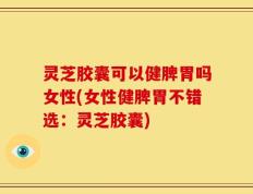 灵芝胶囊可以健脾胃吗女性(女性健脾胃不错选：灵芝胶囊)