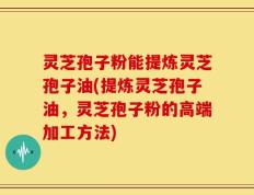 灵芝孢子粉能提炼灵芝孢子油(提炼灵芝孢子油，灵芝孢子粉的高端加工方法)