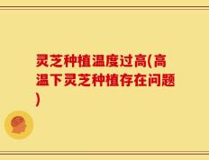 灵芝种植温度过高(高温下灵芝种植存在问题)