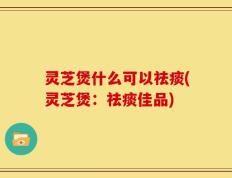 灵芝煲什么可以祛痰(灵芝煲：祛痰佳品)