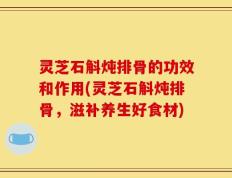 灵芝石斛炖排骨的功效和作用(灵芝石斛炖排骨，滋补养生好食材)