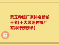 灵芝种植厂家排名榜前十名(十大灵芝种植厂家排行榜榜单)