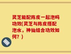 灵芝能配陈皮一起泡吗功效(灵芝与陈皮搭配泡水，神仙组合功效如何？)