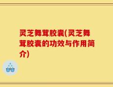 灵芝舞茸胶囊(灵芝舞茸胶囊的功效与作用简介)