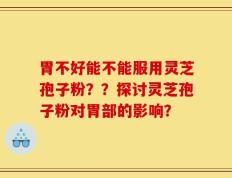 胃不好能不能服用灵芝孢子粉？？探讨灵芝孢子粉对胃部的影响？