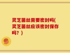 灵芝菌丝需要密封吗(灵芝菌丝应该密封保存吗？)