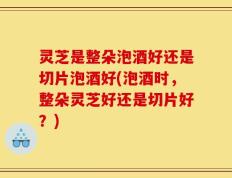 灵芝是整朵泡酒好还是切片泡酒好(泡酒时，整朵灵芝好还是切片好？)