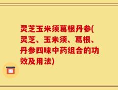 灵芝玉米须葛根丹参(灵芝、玉米须、葛根、丹参四味中药组合的功效及用法)