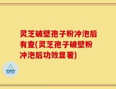 灵芝破壁孢子粉冲泡后有查(灵芝孢子破壁粉冲泡后功效显著)
