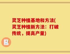 灵芝种植基地和方法(灵芝种植新方法：打破传统，提高产量)