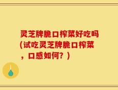 灵芝牌脆口榨菜好吃吗(试吃灵芝牌脆口榨菜，口感如何？)