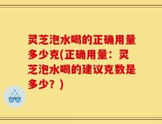 灵芝泡水喝的正确用量多少克(正确用量：灵芝泡水喝的建议克数是多少？)