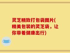 灵芝精致打包袋图片(精美包装的灵芝袋，让你带着健康出行)