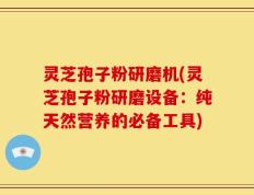 灵芝孢子粉研磨机(灵芝孢子粉研磨设备：纯天然营养的必备工具)