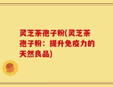 灵芝茶孢子粉(灵芝茶孢子粉：提升免疫力的天然良品)