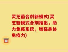 灵芝菌合剂新模式(灵芝新模式合剂推出，助力免疫系统，增强身体免疫力)