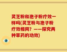 灵芝粉和孢子粉疗效一样吗(灵芝粉与孢子粉疗效相同？——探究两种草药的功效)