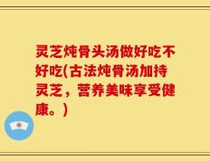 灵芝炖骨头汤做好吃不好吃(古法炖骨汤加持灵芝，营养美味享受健康。)
