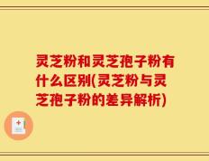灵芝粉和灵芝孢子粉有什么区别(灵芝粉与灵芝孢子粉的差异解析)