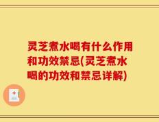 灵芝煮水喝有什么作用和功效禁忌(灵芝煮水喝的功效和禁忌详解)