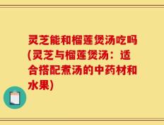 灵芝能和榴莲煲汤吃吗(灵芝与榴莲煲汤：适合搭配煮汤的中药材和水果)