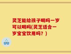 灵芝能给孩子喝吗一岁可以喝吗(灵芝适合一岁宝宝饮用吗？)
