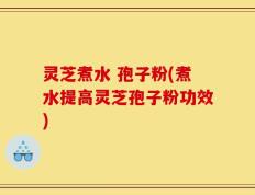 灵芝煮水 孢子粉(煮水提高灵芝孢子粉功效)